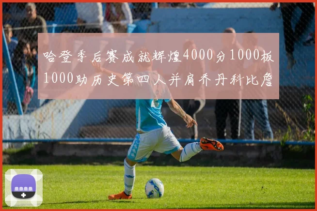 哈登季后赛成就辉煌4000分1000板1000助历史第四人并肩乔丹科比詹姆斯
