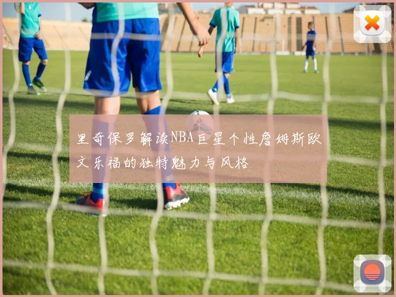 里奇保罗解读NBA巨星个性詹姆斯欧文乐福的独特魅力与风格