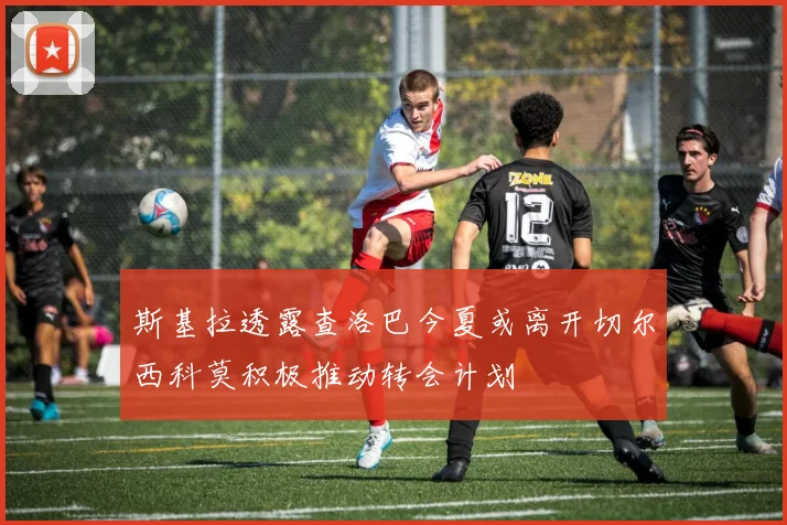 斯基拉透露查洛巴今夏或离开切尔西科莫积极推动转会计划