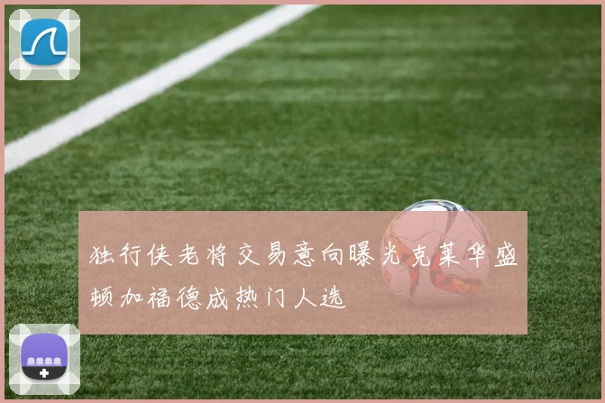 独行侠老将交易意向曝光克莱华盛顿加福德成热门人选