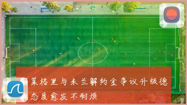阿莱格里与米兰解约金争议升级德佬态度愈发不耐烦