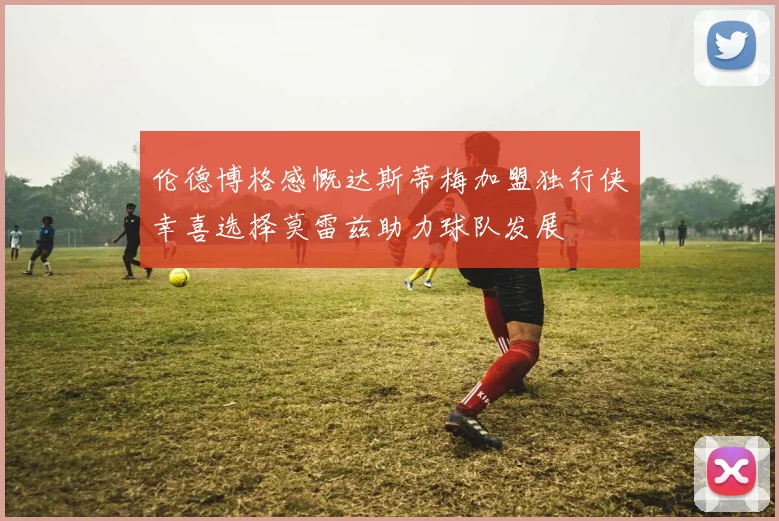 伦德博格感慨达斯蒂梅加盟独行侠幸喜选择莫雷兹助力球队发展