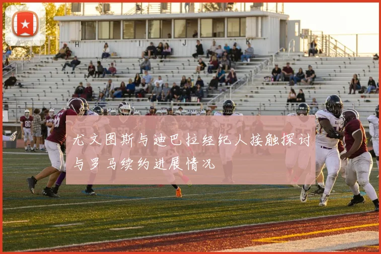 尤文图斯与迪巴拉经纪人接触探讨与罗马续约进展情况