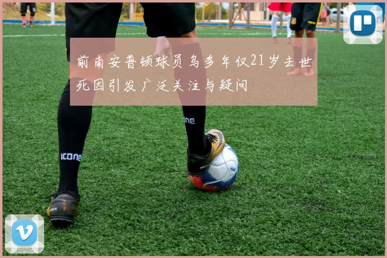 前南安普顿球员乌多年仅21岁去世死因引发广泛关注与疑问