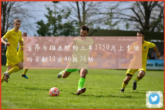 吉昂与雄鹿续约三年1750万上季场均贡献11分46板36助