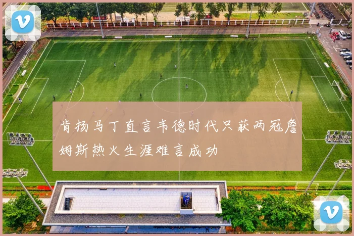 肯扬马丁直言韦德时代只获两冠詹姆斯热火生涯难言成功