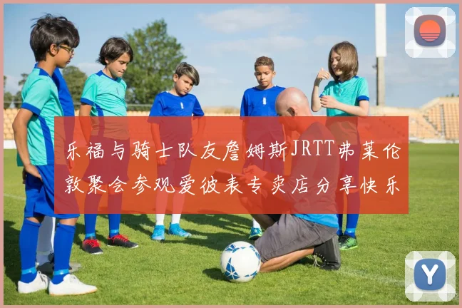乐福与骑士队友詹姆斯JRTT弗莱伦敦聚会参观爱彼表专卖店分享快乐时光