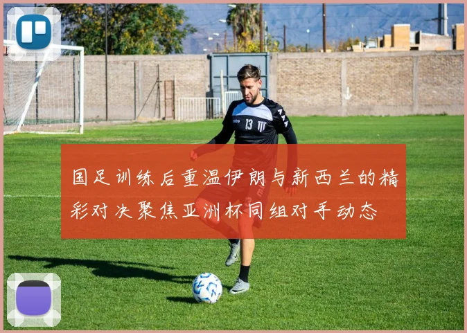 国足训练后重温伊朗与新西兰的精彩对决聚焦亚洲杯同组对手动态