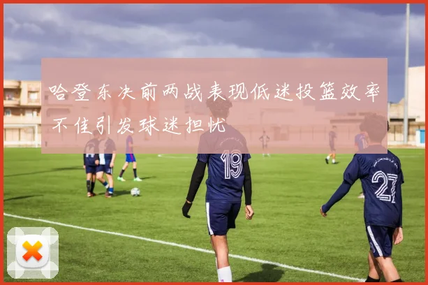 哈登东决前两战表现低迷投篮效率不佳引发球迷担忧